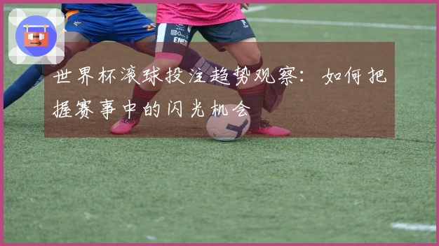 世界杯滚球投注趋势观察：如何把握赛事中的闪光机会