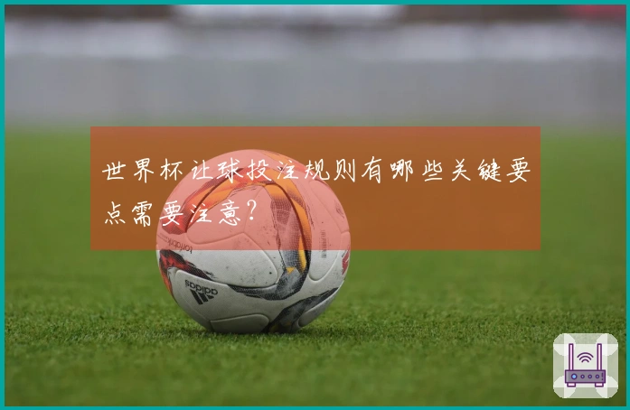世界杯让球投注规则有哪些关键要点需要注意？