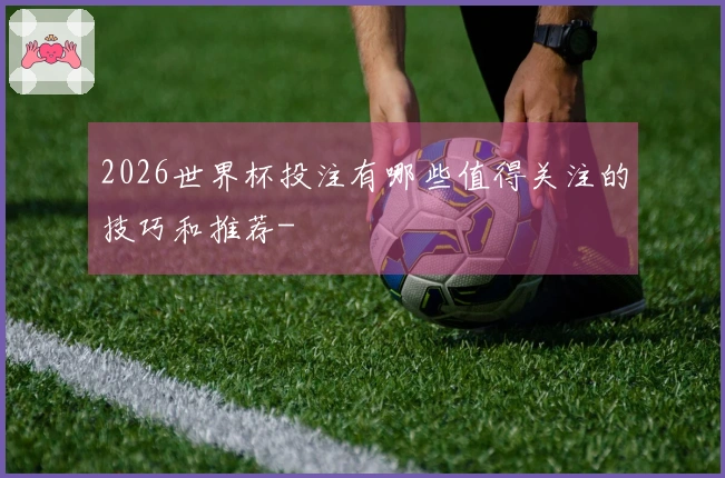 2026世界杯投注有哪些值得关注的技巧和推荐-